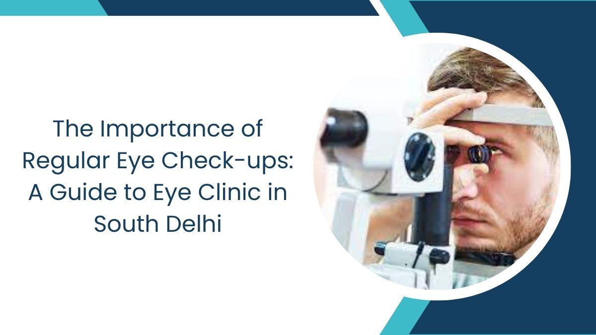 Importance of Regular Eye Check-ups: A Guide to Eye Clinic in South Delhi