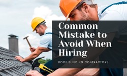Common Mistakes to Avoid When Hiring a Roof Building Contractor