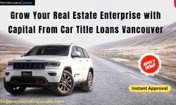 Grow Your Real Estate Enterprise with Capital From Car Title Loans Vancouver