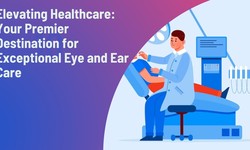 Elevating Healthcare: Your Premier Destination for Exceptional Eye and Ear Care